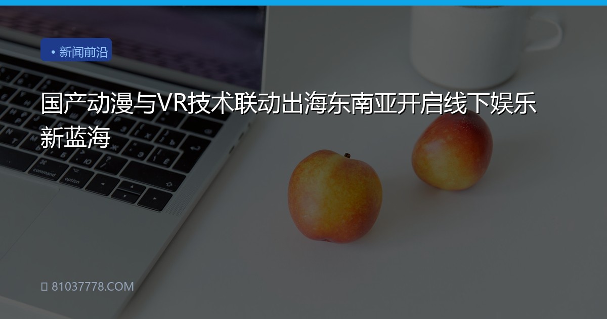 国产动漫与VR技术联动出海东南亚开启线下娱乐新蓝海
