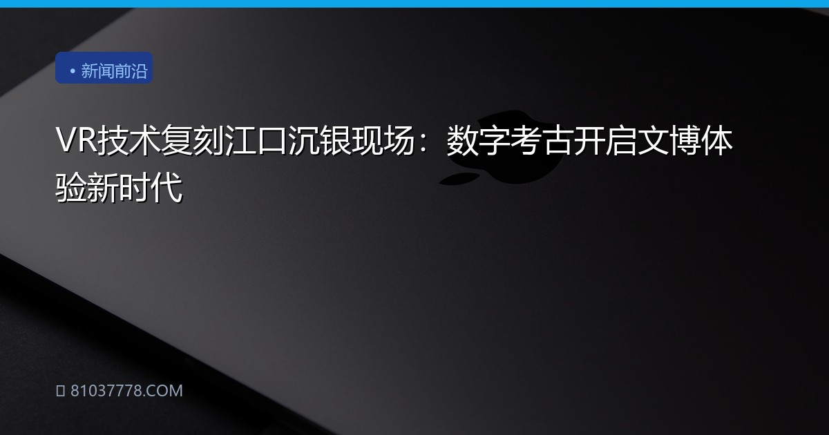VR技术复刻江口沉银现场：数字考古开启文博体验新时代