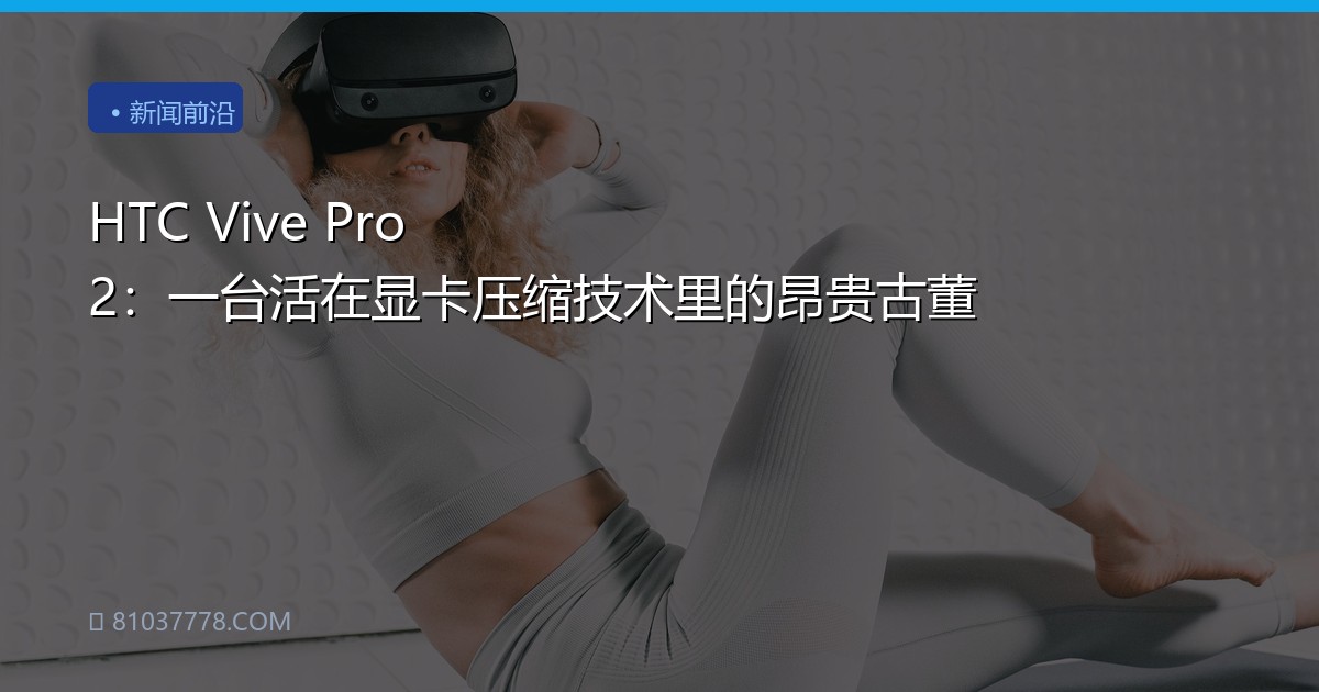 HTC Vive Pro 2：一台活在显卡压缩技术里的昂贵古董