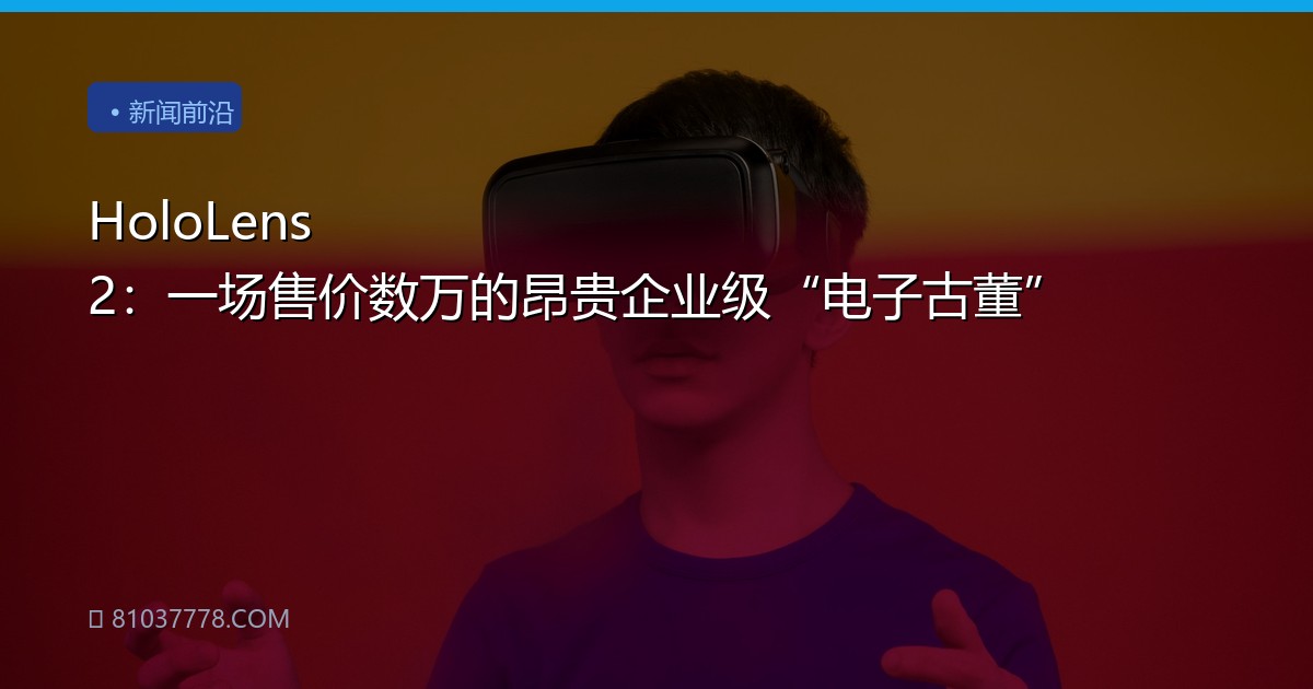 HoloLens 2：一场售价数万的昂贵企业级“电子古董”
